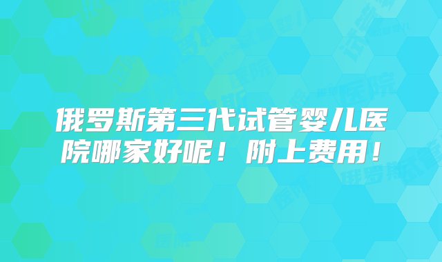 俄罗斯第三代试管婴儿医院哪家好呢！附上费用！