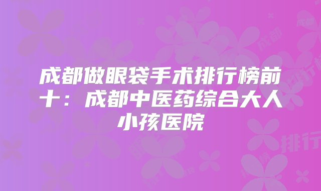 成都做眼袋手术排行榜前十：成都中医药综合大人小孩医院