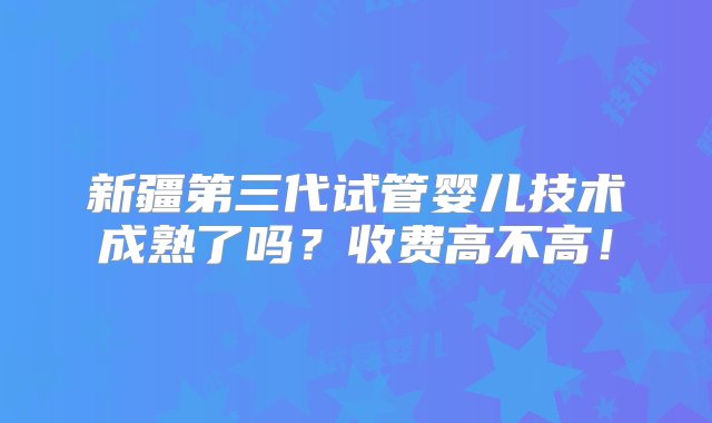 新疆第三代试管婴儿技术成熟了吗？收费高不高！