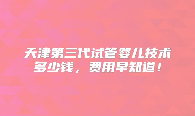 天津第三代试管婴儿技术多少钱，费用早知道！