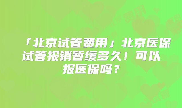 「北京试管费用」北京医保试管报销暂缓多久！可以报医保吗？