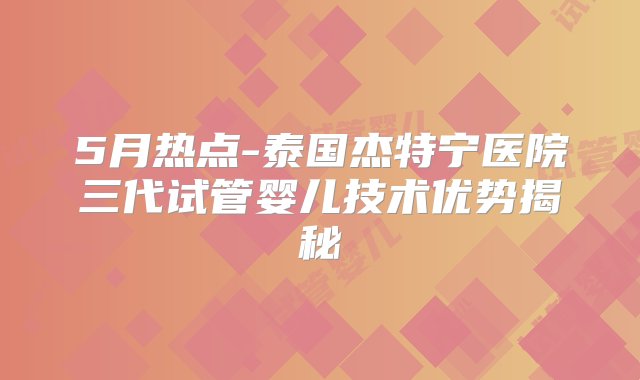 5月热点-泰国杰特宁医院三代试管婴儿技术优势揭秘