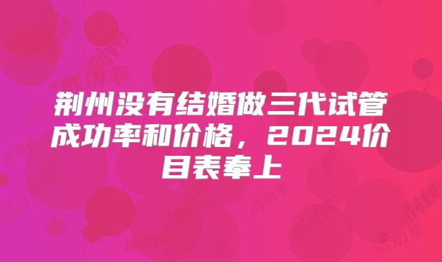 荆州没有结婚做三代试管成功率和价格，2024价目表奉上