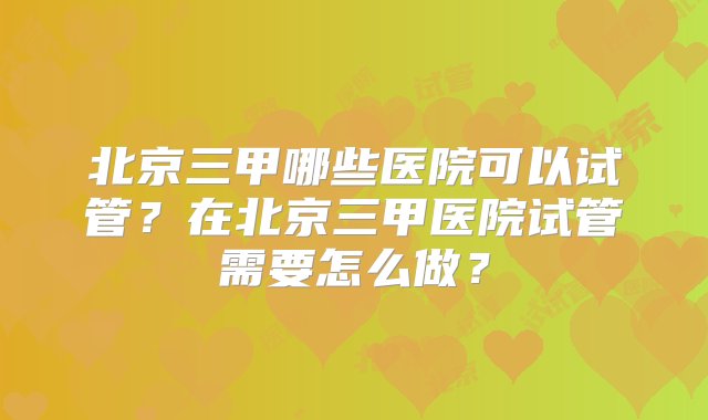 北京三甲哪些医院可以试管？在北京三甲医院试管需要怎么做？