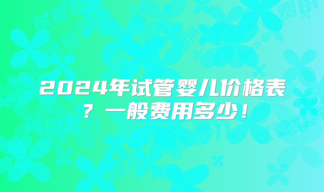 2024年试管婴儿价格表？一般费用多少！