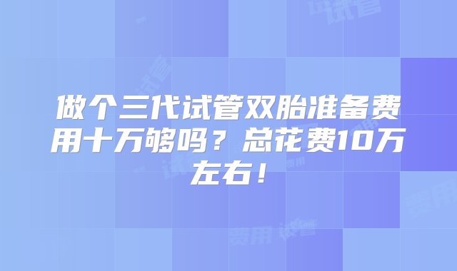 做个三代试管双胎准备费用十万够吗？总花费10万左右！