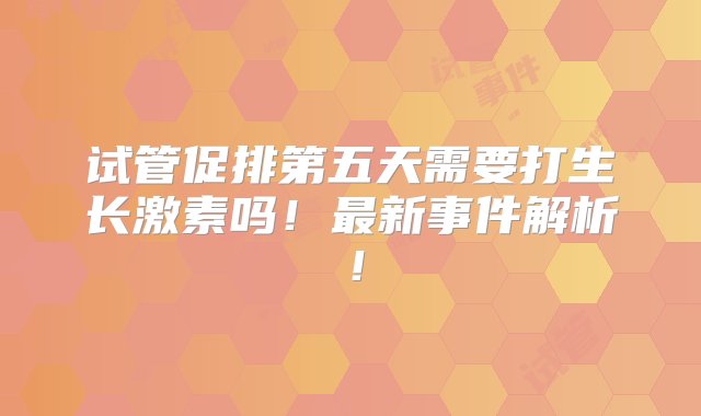 试管促排第五天需要打生长激素吗！最新事件解析！