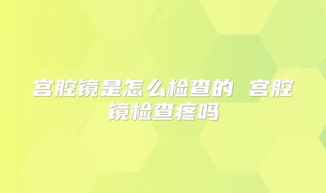 宫腔镜是怎么检查的 宫腔镜检查疼吗