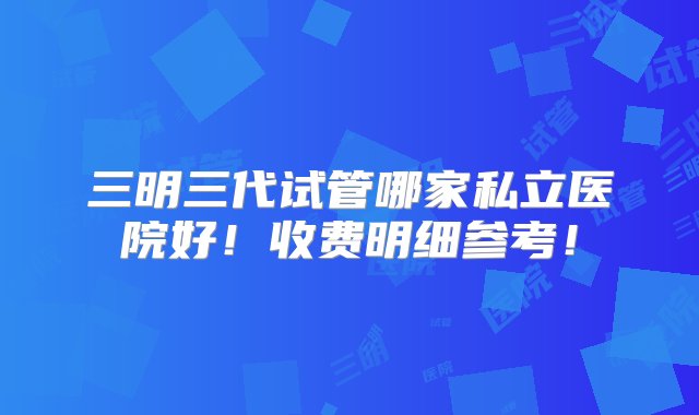 三明三代试管哪家私立医院好！收费明细参考！