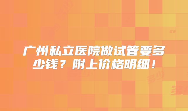 广州私立医院做试管要多少钱？附上价格明细！