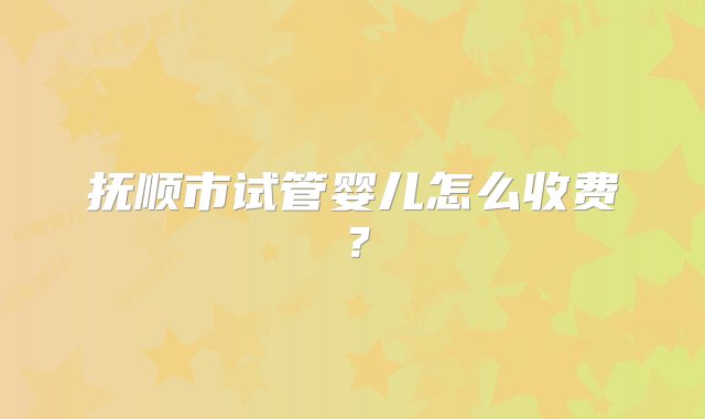 抚顺市试管婴儿怎么收费？