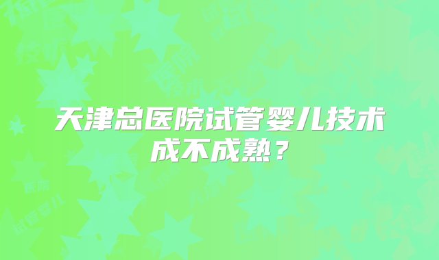 天津总医院试管婴儿技术成不成熟？