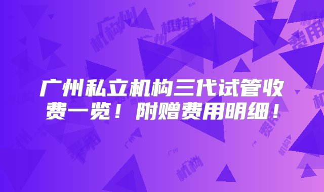 广州私立机构三代试管收费一览！附赠费用明细！