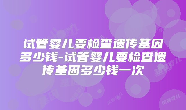 试管婴儿要检查遗传基因多少钱-试管婴儿要检查遗传基因多少钱一次