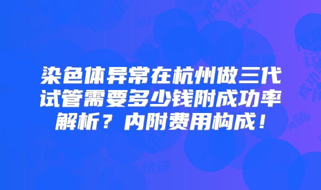 染色体异常在杭州做三代试管需要多少钱附成功率解析？内附费用构成！