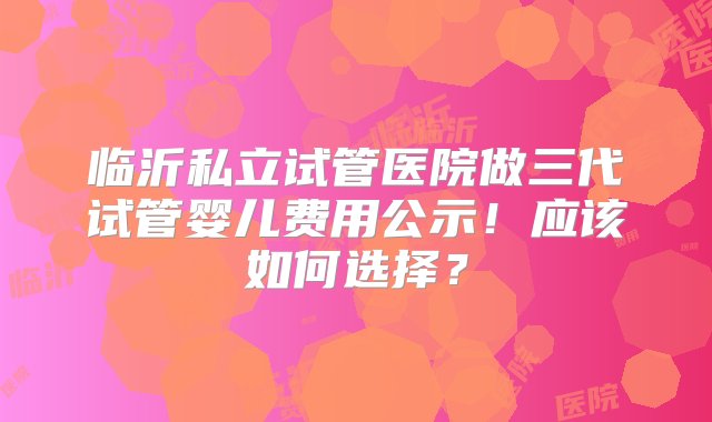 临沂私立试管医院做三代试管婴儿费用公示！应该如何选择？