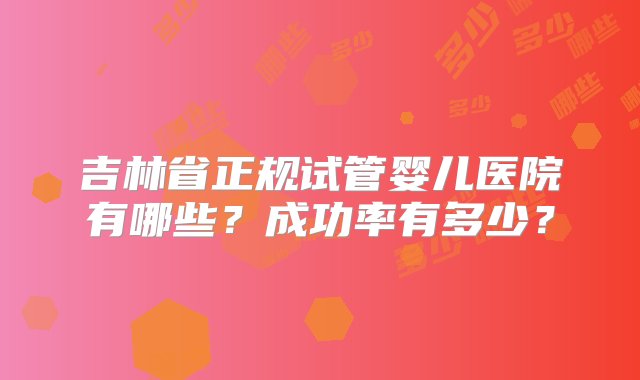 吉林省正规试管婴儿医院有哪些？成功率有多少？