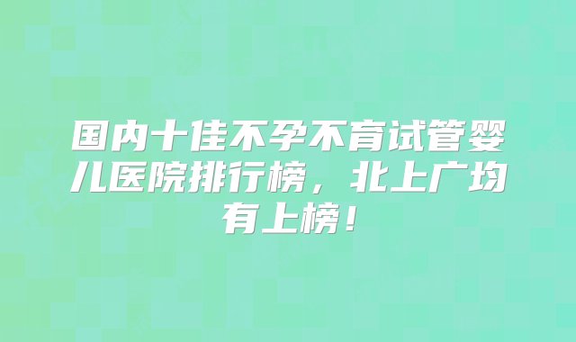 国内十佳不孕不育试管婴儿医院排行榜，北上广均有上榜！