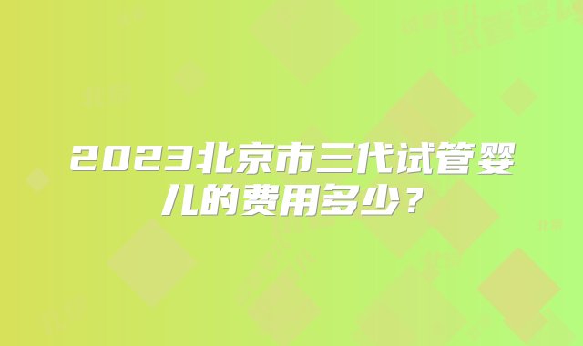 2023北京市三代试管婴儿的费用多少？