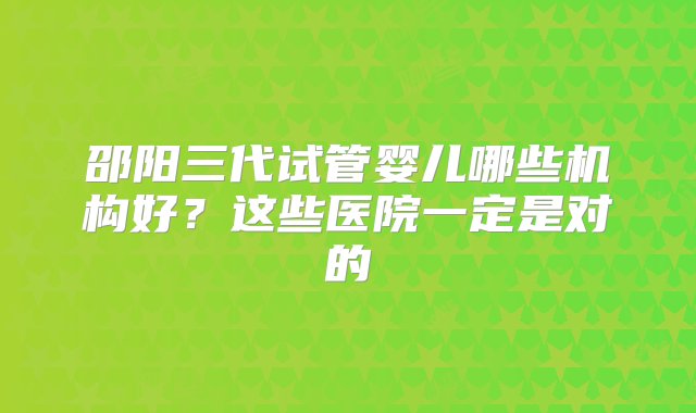 邵阳三代试管婴儿哪些机构好？这些医院一定是对的