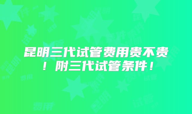 昆明三代试管费用贵不贵！附三代试管条件！