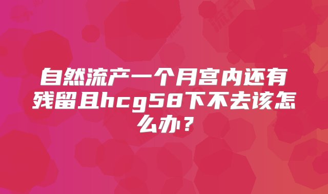 自然流产一个月宫内还有残留且hcg58下不去该怎么办？