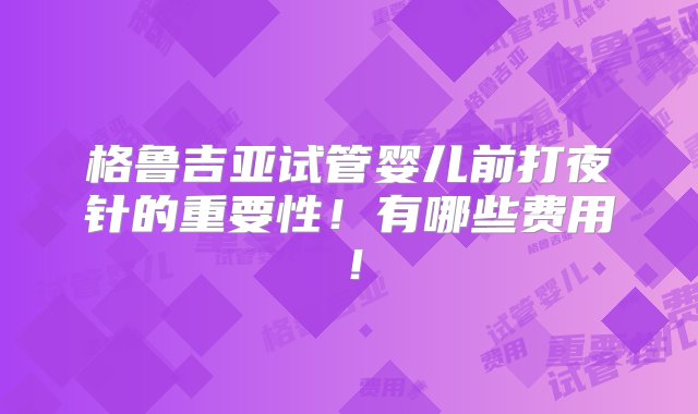 格鲁吉亚试管婴儿前打夜针的重要性！有哪些费用！