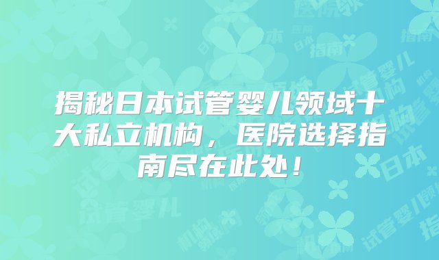 揭秘日本试管婴儿领域十大私立机构，医院选择指南尽在此处！