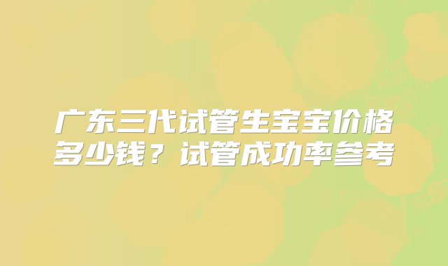 广东三代试管生宝宝价格多少钱？试管成功率参考