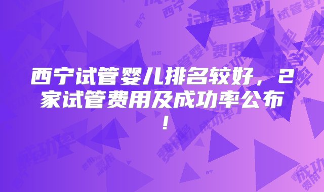 西宁试管婴儿排名较好，2家试管费用及成功率公布！