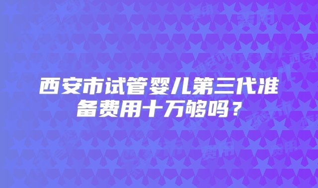 西安市试管婴儿第三代准备费用十万够吗？