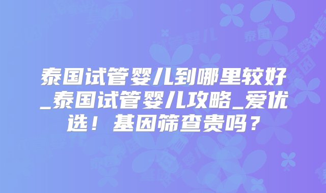 泰国试管婴儿到哪里较好_泰国试管婴儿攻略_爱优选！基因筛查贵吗？