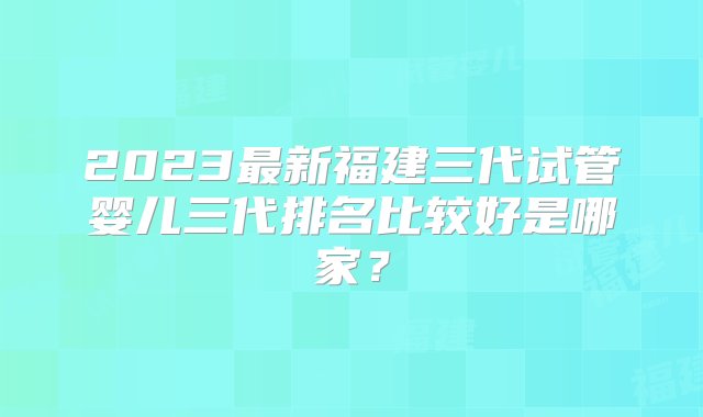 2023最新福建三代试管婴儿三代排名比较好是哪家？