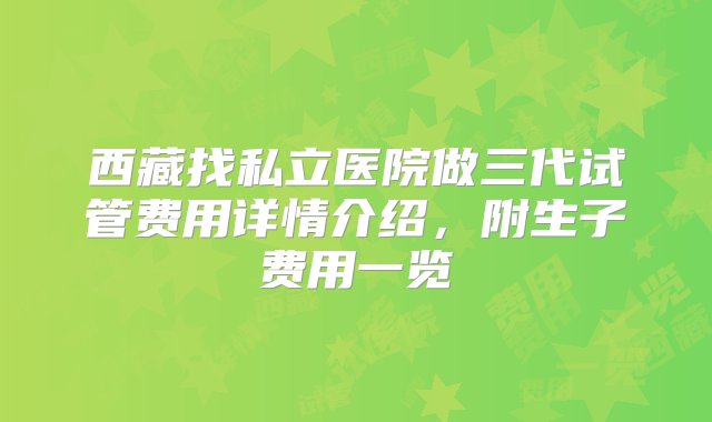 西藏找私立医院做三代试管费用详情介绍，附生子费用一览