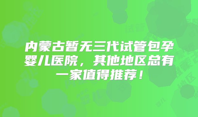 内蒙古暂无三代试管包孕婴儿医院，其他地区总有一家值得推荐！