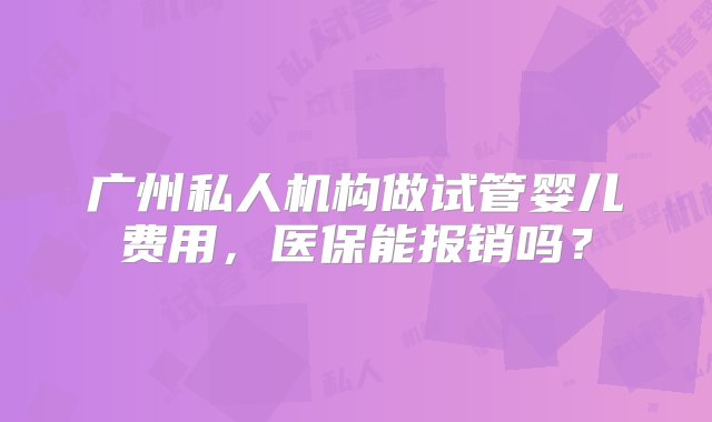 广州私人机构做试管婴儿费用，医保能报销吗？