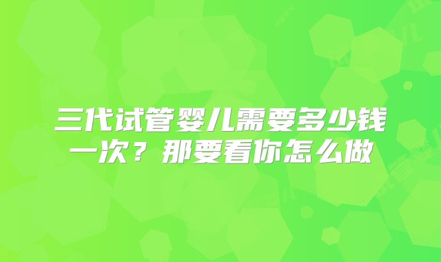 三代试管婴儿需要多少钱一次？那要看你怎么做