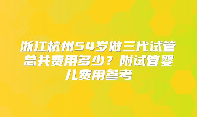 浙江杭州54岁做三代试管总共费用多少？附试管婴儿费用参考