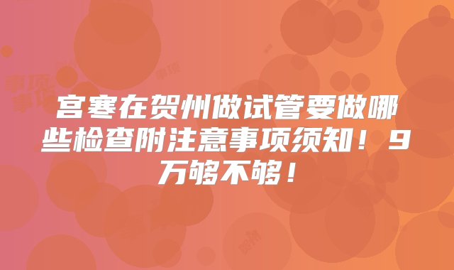 宫寒在贺州做试管要做哪些检查附注意事项须知！9万够不够！