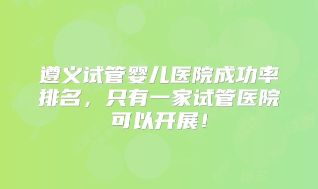 遵义试管婴儿医院成功率排名，只有一家试管医院可以开展！