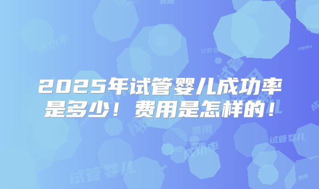 2025年试管婴儿成功率是多少！费用是怎样的！