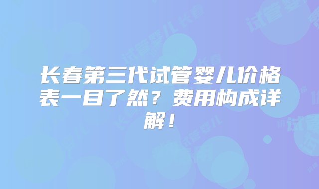 长春第三代试管婴儿价格表一目了然？费用构成详解！