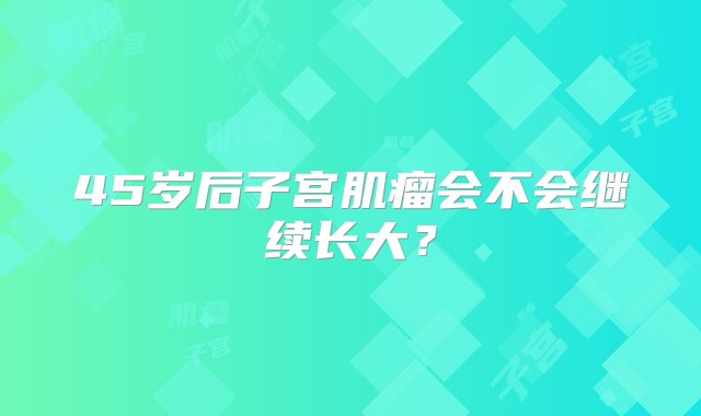 45岁后子宫肌瘤会不会继续长大？