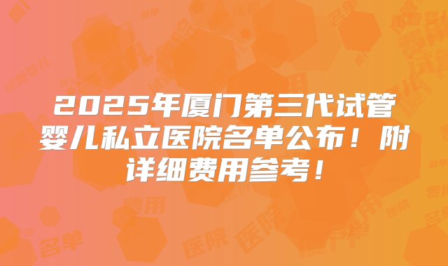 2025年厦门第三代试管婴儿私立医院名单公布！附详细费用参考！