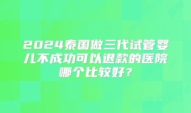 2024泰国做三代试管婴儿不成功可以退款的医院哪个比较好？