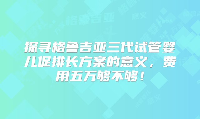 探寻格鲁吉亚三代试管婴儿促排长方案的意义，费用五万够不够！