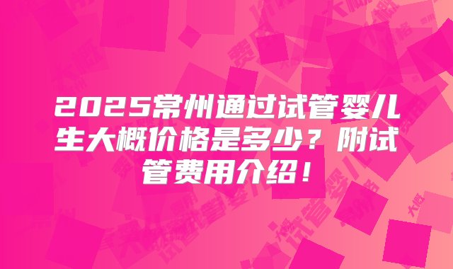 2025常州通过试管婴儿生大概价格是多少？附试管费用介绍！