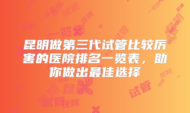 昆明做第三代试管比较厉害的医院排名一览表，助你做出最佳选择