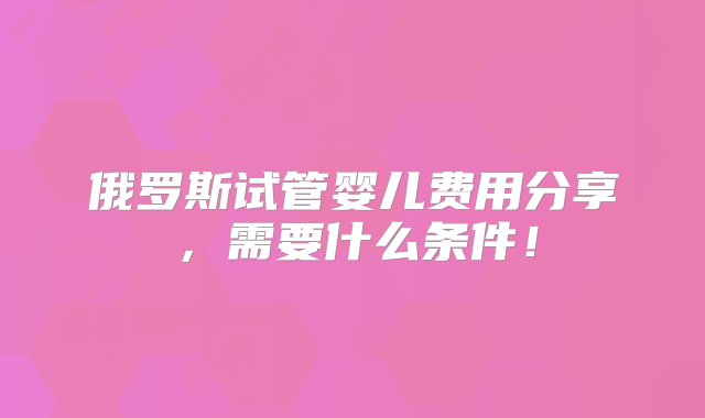 俄罗斯试管婴儿费用分享，需要什么条件！