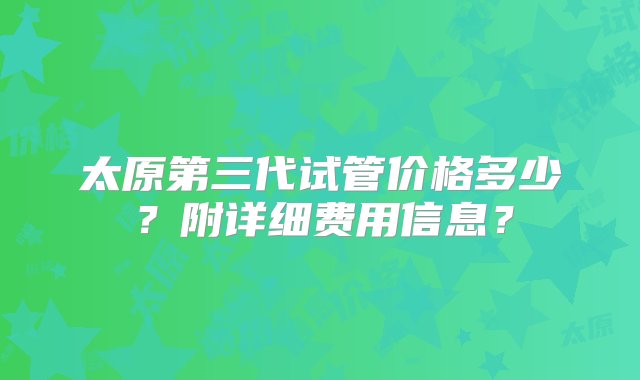 太原第三代试管价格多少？附详细费用信息？